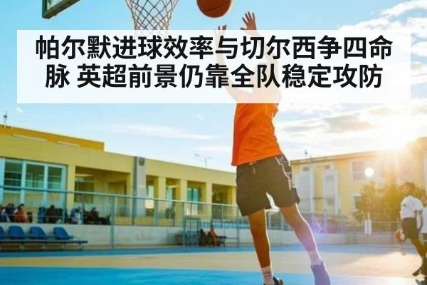 帕尔默进球效率与切尔西争四命脉 英超前景仍靠全队稳定攻防