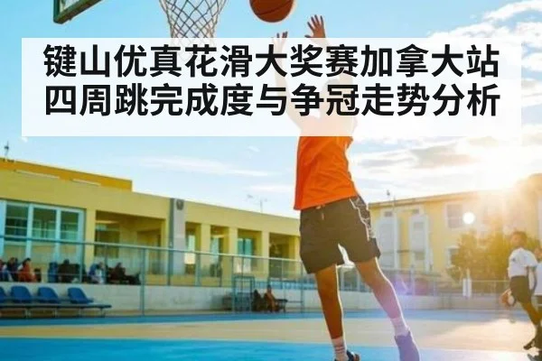 键山优真花滑大奖赛加拿大站四周跳完成度与争冠走势分析